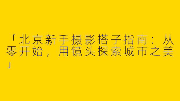 「北京新手摄影搭子指南：从零开始，用镜头探索城市之美」