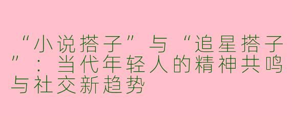 “小说搭子”与“追星搭子”：当代年轻人的精神共鸣与社交新趋势