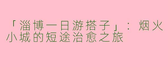 「淄博一日游搭子」：烟火小城的短途治愈之旅