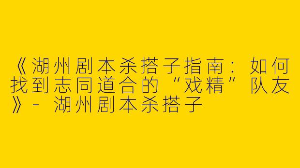 《湖州剧本杀搭子指南：如何找到志同道合的“戏精”队友》-湖州剧本杀搭子