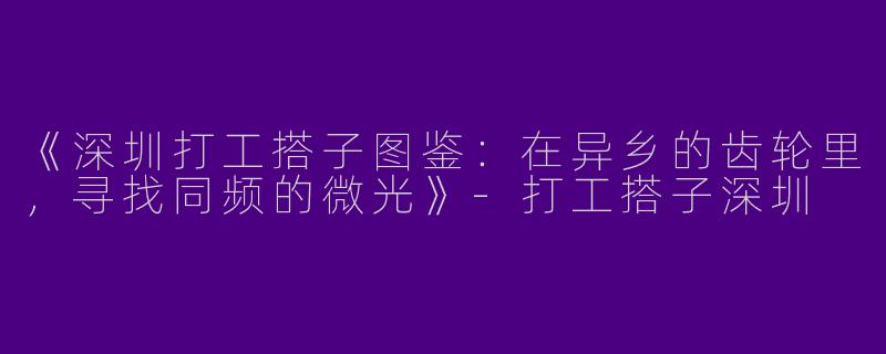 《深圳打工搭子图鉴：在异乡的齿轮里，寻找同频的微光》-打工搭子深圳