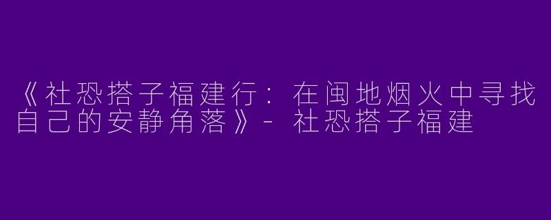 《社恐搭子福建行：在闽地烟火中寻找自己的安静角落》-社恐搭子福建
