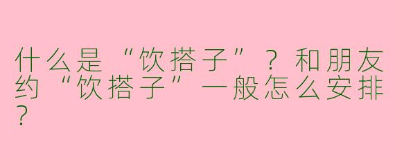 什么是“饮搭子”？和朋友约“饮搭子”一般怎么安排？