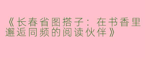 《长春省图搭子：在书香里邂逅同频的阅读伙伴》