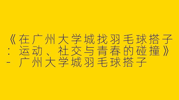 《在广州大学城找羽毛球搭子：运动、社交与青春的碰撞》-广州大学城羽毛球搭子