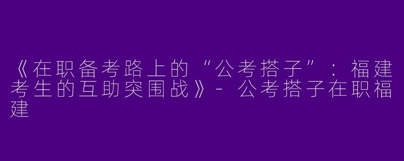 《在职备考路上的“公考搭子”：福建考生的互助突围战》-公考搭子在职福建