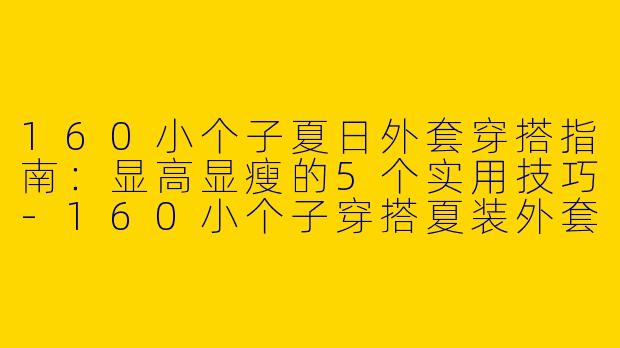 160小个子夏日外套穿搭指南：显高显瘦的5个实用技巧-160小个子穿搭夏装外套