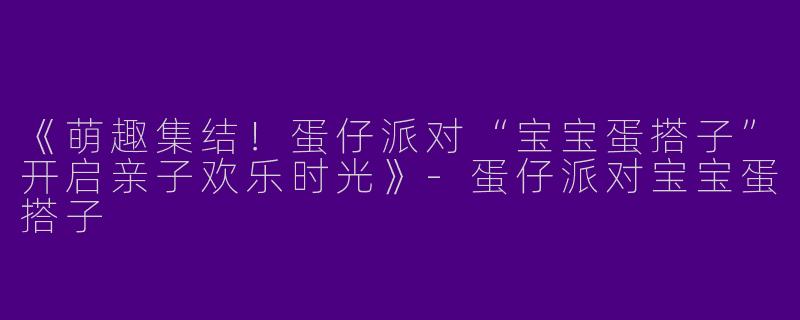 《萌趣集结！蛋仔派对“宝宝蛋搭子”开启亲子欢乐时光》-蛋仔派对宝宝蛋搭子