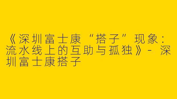 《深圳富士康“搭子”现象：流水线上的互助与孤独》-深圳富士康搭子