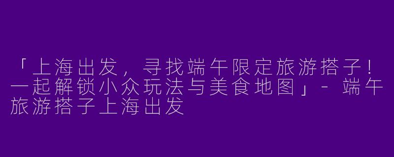 「上海出发，寻找端午限定旅游搭子！一起解锁小众玩法与美食地图」-端午旅游搭子上海出发