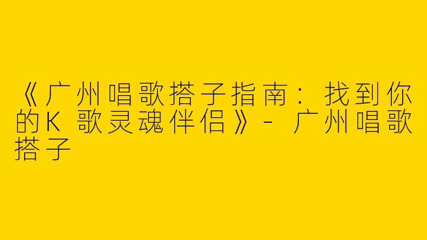 《广州唱歌搭子指南：找到你的K歌灵魂伴侣》-广州唱歌搭子
