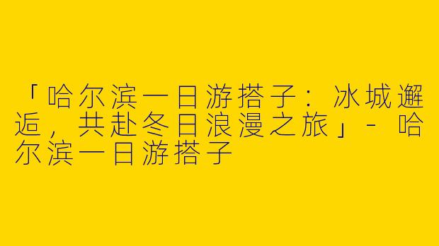 「哈尔滨一日游搭子：冰城邂逅，共赴冬日浪漫之旅」-哈尔滨一日游搭子