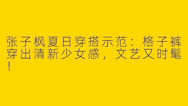张子枫夏日穿搭示范：格子裤穿出清新少女感，文艺又时髦！