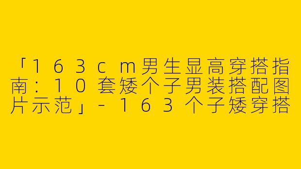 「163cm男生显高穿搭指南：10套矮个子男装搭配图片示范」