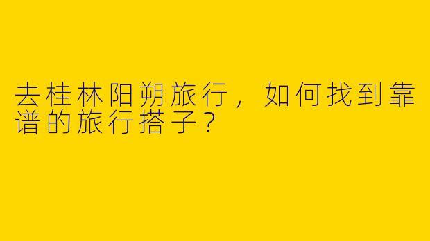 去桂林阳朔旅行，如何找到靠谱的旅行搭子？