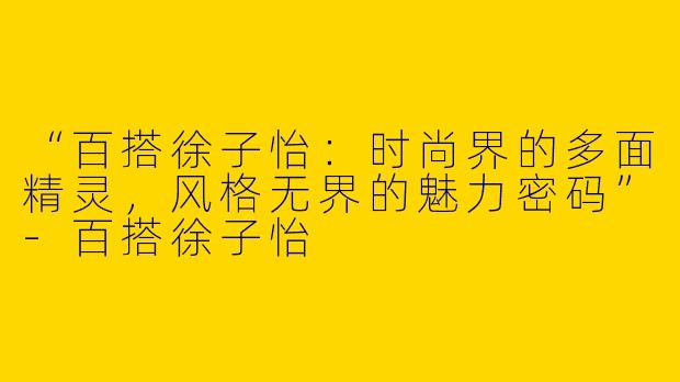 “百搭徐子怡：时尚界的多面精灵，风格无界的魅力密码”-百搭徐子怡