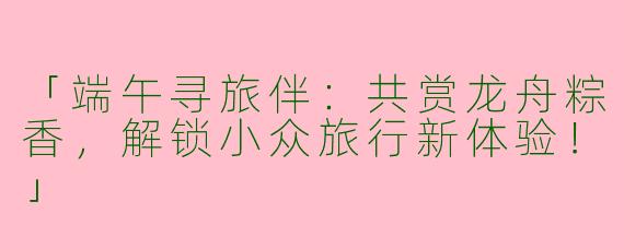 「端午寻旅伴：共赏龙舟粽香，解锁小众旅行新体验！」