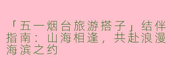 「五一烟台旅游搭子」结伴指南：山海相逢，共赴浪漫海滨之约
