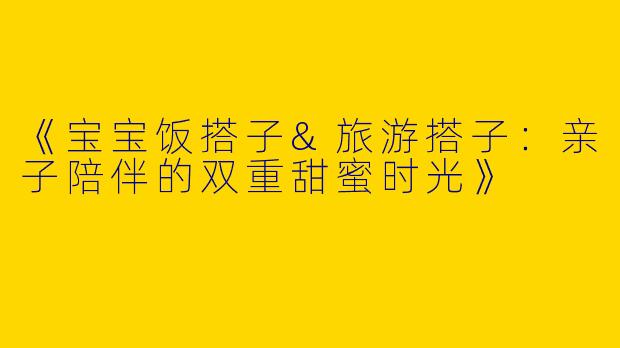 《宝宝饭搭子&旅游搭子：亲子陪伴的双重甜蜜时光》