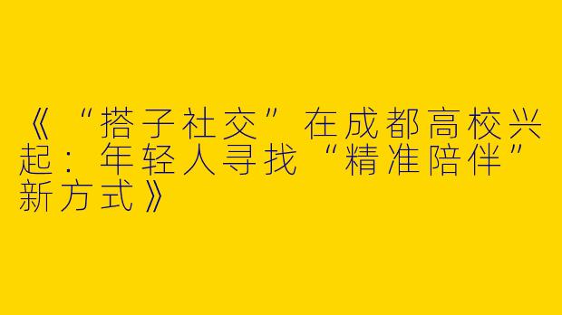《“搭子社交”在成都高校兴起：年轻人寻找“精准陪伴”新方式》