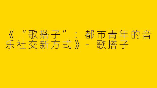 《“歌搭子”：都市青年的音乐社交新方式》-歌搭子