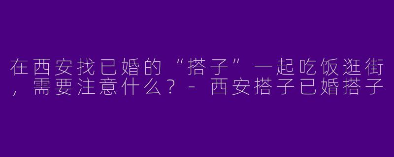 在西安找已婚的“搭子”一起吃饭逛街，需要注意什么？-西安搭子已婚搭子