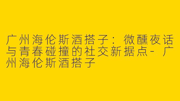广州海伦斯酒搭子：微醺夜话与青春碰撞的社交新据点-广州海伦斯酒搭子
