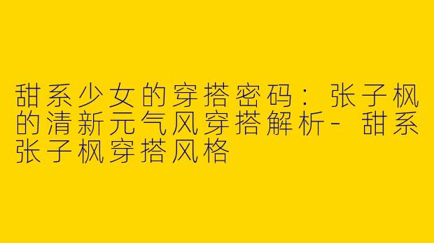 甜系少女的穿搭密码：张子枫的清新元气风穿搭解析-甜系张子枫穿搭风格