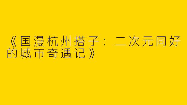 《国漫杭州搭子：二次元同好的城市奇遇记》