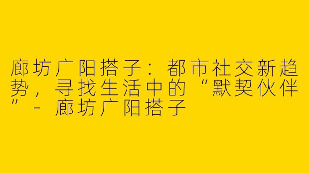 廊坊广阳搭子：都市社交新趋势，寻找生活中的“默契伙伴”-廊坊广阳搭子