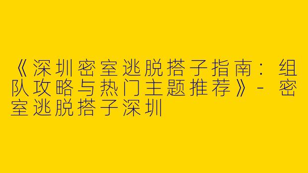 《深圳密室逃脱搭子指南：组队攻略与热门主题推荐》-密室逃脱搭子深圳