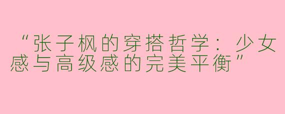 “张子枫的穿搭哲学：少女感与高级感的完美平衡”