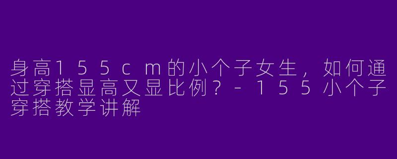 身高155cm的小个子女生，如何通过穿搭显高又显比例？-155小个子穿搭教学讲解