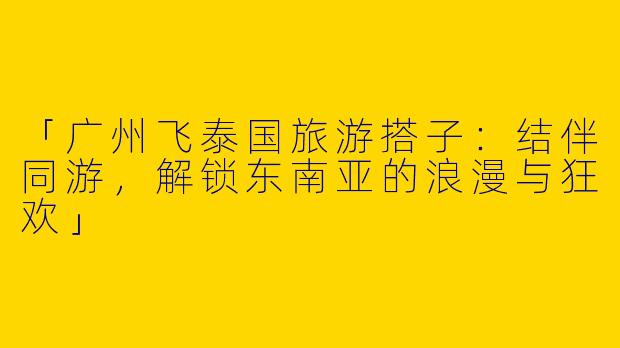 「广州飞泰国旅游搭子：结伴同游，解锁东南亚的浪漫与狂欢」
