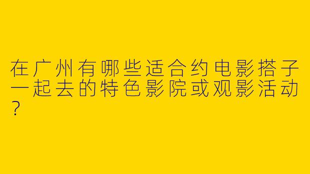 在广州有哪些适合约电影搭子一起去的特色影院或观影活动？