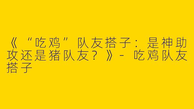 《“吃鸡”队友搭子：是神助攻还是猪队友？》-吃鸡队友搭子