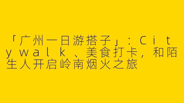 「广州一日游搭子」：Citywalk、美食打卡，和陌生人开启岭南烟火之旅