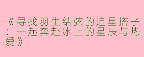 《寻找羽生结弦的追星搭子：一起奔赴冰上的星辰与热爱》