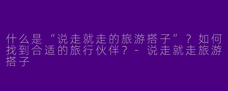 什么是“说走就走的旅游搭子”？如何找到合适的旅行伙伴？-说走就走旅游搭子