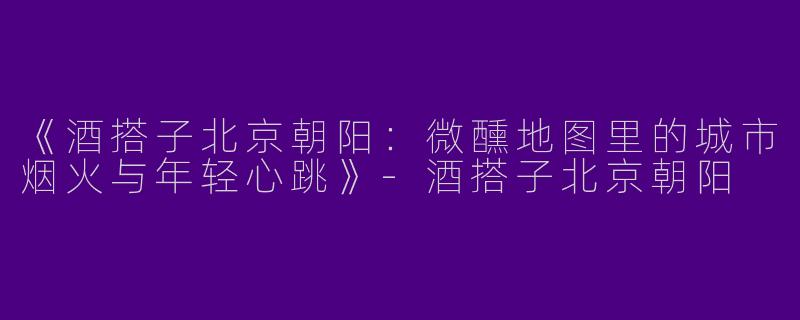 《酒搭子北京朝阳：微醺地图里的城市烟火与年轻心跳》-酒搭子北京朝阳