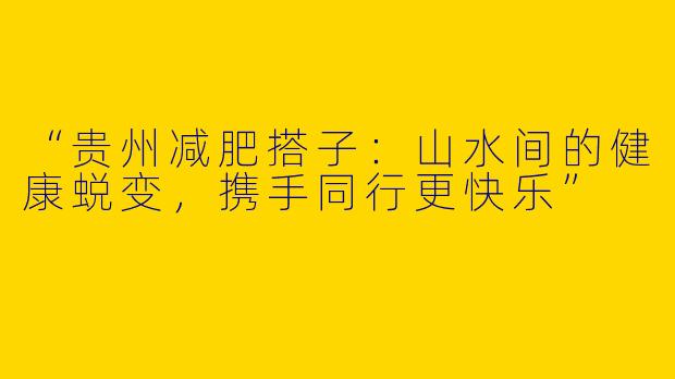“贵州减肥搭子：山水间的健康蜕变，携手同行更快乐”