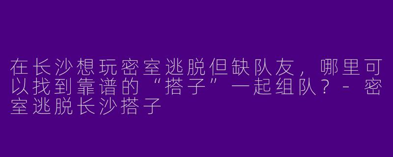 在长沙想玩密室逃脱但缺队友，哪里可以找到靠谱的“搭子”一起组队？-密室逃脱长沙搭子