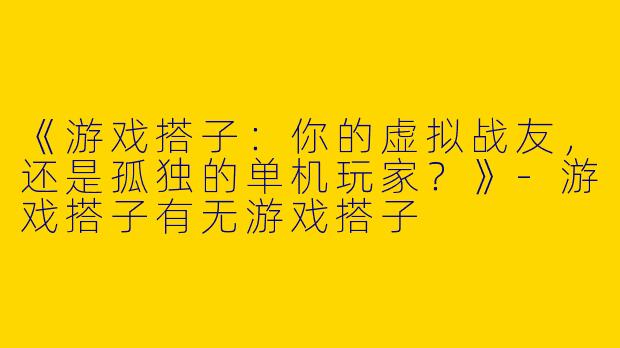 《游戏搭子：你的虚拟战友，还是孤独的单机玩家？》-游戏搭子有无游戏搭子