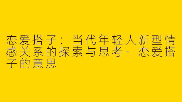 恋爱搭子：当代年轻人新型情感关系的探索与思考-恋爱搭子的意思