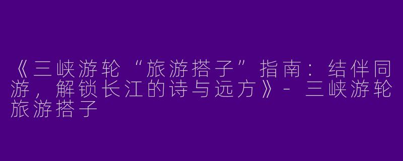 《三峡游轮“旅游搭子”指南：结伴同游，解锁长江的诗与远方》-三峡游轮旅游搭子