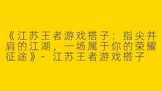 《江苏王者游戏搭子：指尖并肩的江湖，一场属于你的荣耀征途》-江苏王者游戏搭子