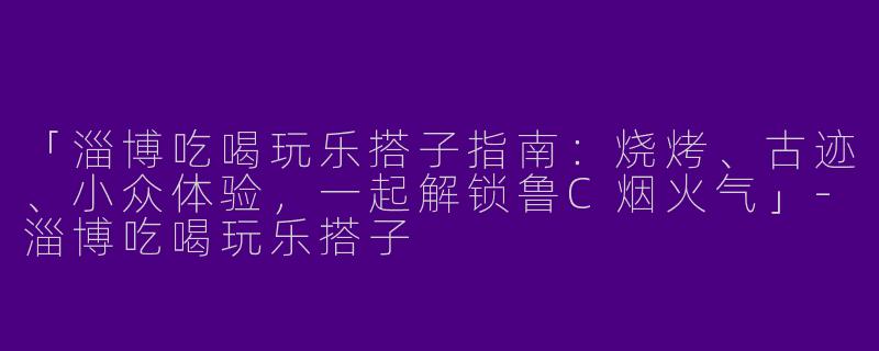 「淄博吃喝玩乐搭子指南：烧烤、古迹、小众体验，一起解锁鲁C烟火气」-淄博吃喝玩乐搭子