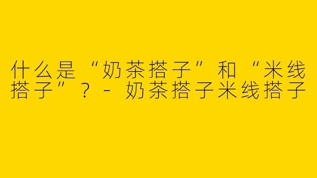 什么是“奶茶搭子”和“米线搭子”？-奶茶搭子米线搭子