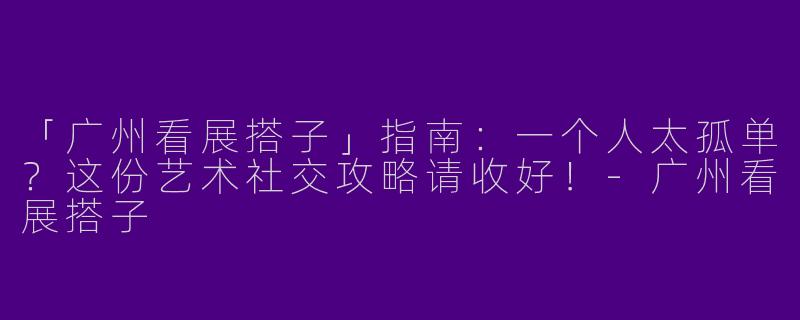 「广州看展搭子」指南：一个人太孤单？这份艺术社交攻略请收好！-广州看展搭子