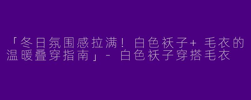 「冬日氛围感拉满！白色袄子+毛衣的温暖叠穿指南」-白色袄子穿搭毛衣